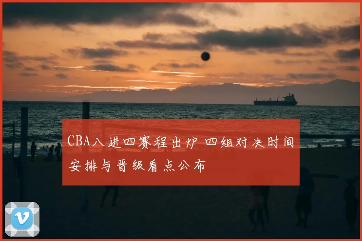 CBA八进四赛程出炉 四组对决时间安排与晋级看点公布