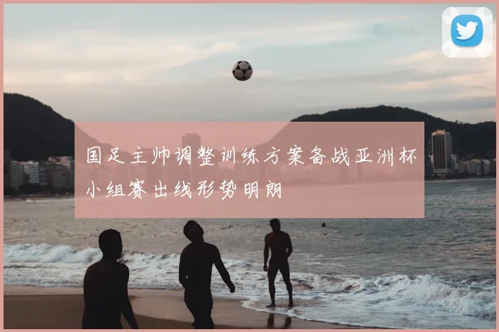 国足主帅调整训练方案备战亚洲杯小组赛出线形势明朗