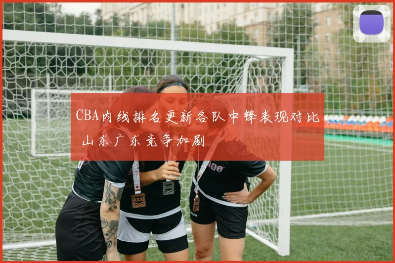 CBA内线排名更新各队中锋表现对比 山东广东竞争加剧
