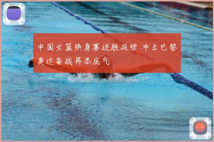 中国女篮热身赛连胜延续 冲击巴黎奥运备战再添底气