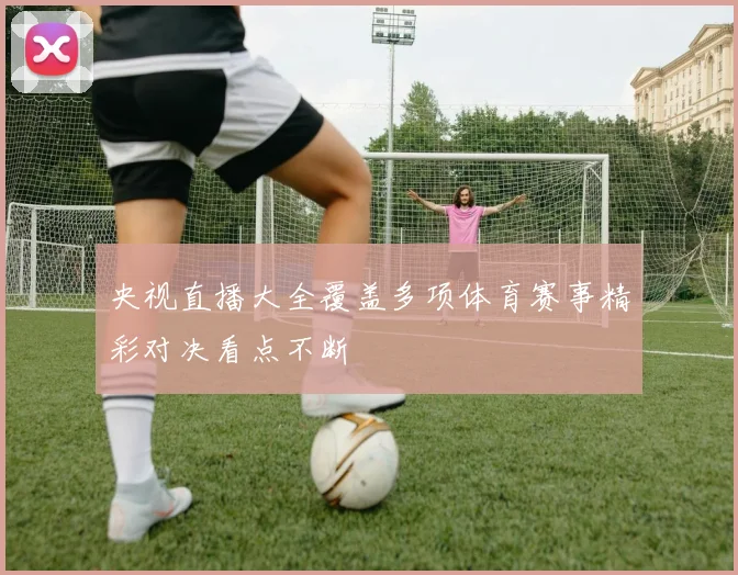 央视直播大全覆盖多项体育赛事精彩对决看点不断