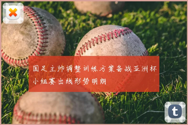 国足主帅调整训练方案备战亚洲杯小组赛出线形势明朗